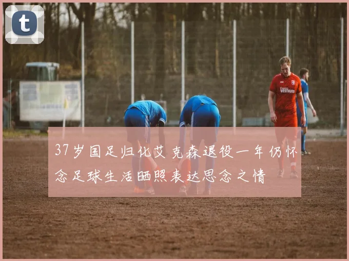 37岁国足归化艾克森退役一年仍怀念足球生活晒照表达思念之情