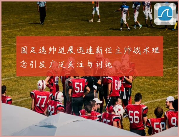 国足选帅进展迅速新任主帅战术理念引发广泛关注与讨论