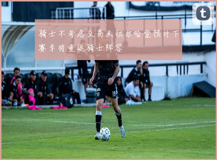 骑士不考虑交易米切尔哈登预计下赛季将重返骑士阵容