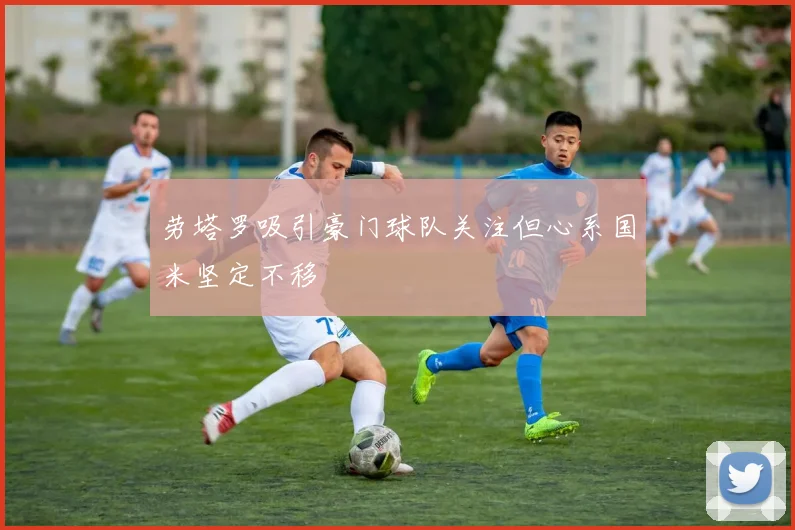 劳塔罗吸引豪门球队关注但心系国米坚定不移