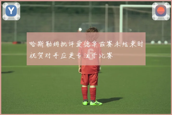 哈斯勒姆批评爱德华兹赛未结束时祝贺对手应更专注于比赛