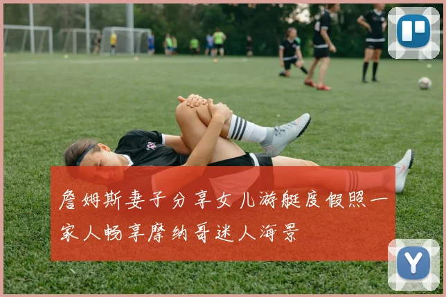 詹姆斯妻子分享女儿游艇度假照一家人畅享摩纳哥迷人海景