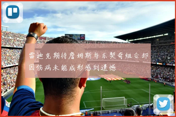 雷迪克期待詹姆斯与东契奇组合却因伤病未能成形感到遗憾