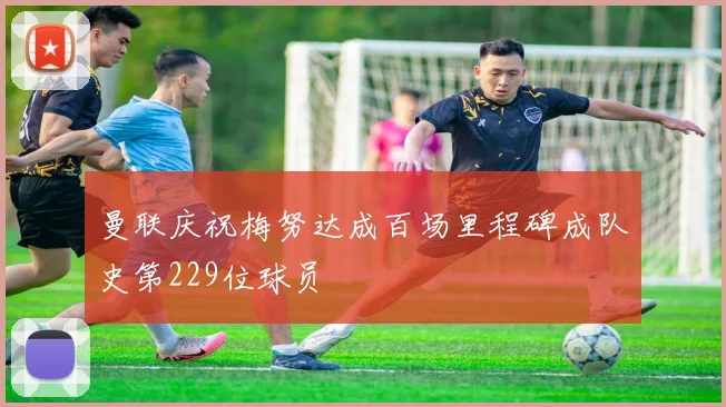 曼联庆祝梅努达成百场里程碑成队史第229位球员
