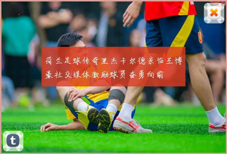 荷兰足球传奇里杰卡尔德亲临王博豪社交媒体激励球员奋勇向前
